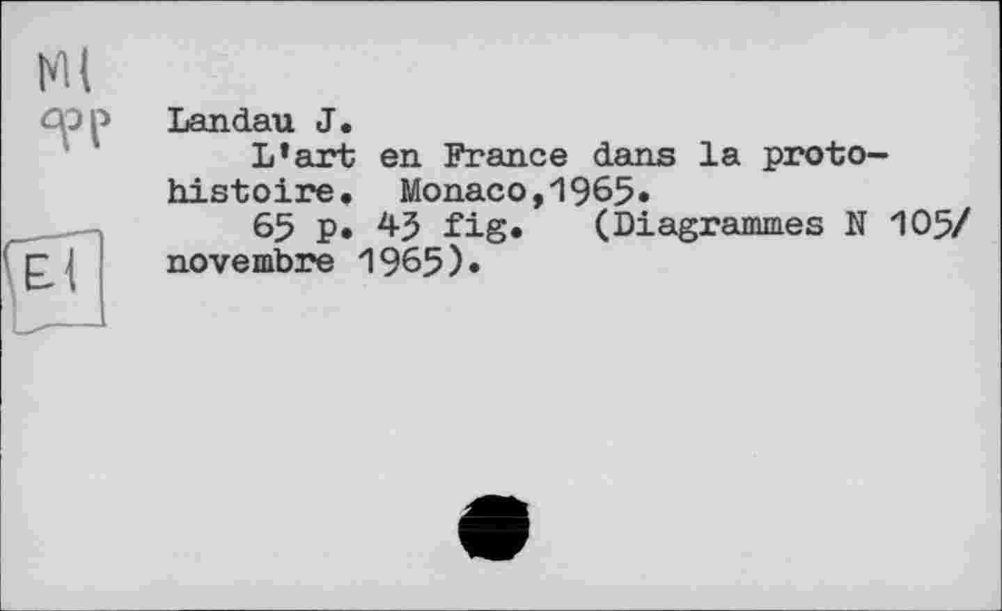 ﻿Ml
TP
Landau J.
L’art en France dans la protohistoire, Monaco,1965»
65 P« fig. (Diagrammes N novembre 1965).
105/